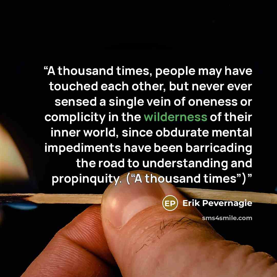 “A thousand times, people may have touched each other, but never ever sensed a single vein of oneness or complicity in the wilderness of their inner world, since obdurate mental impediments have been barricading the road to understanding and propinquity. (“A thousand times”)” quote by Erik Pevernagie