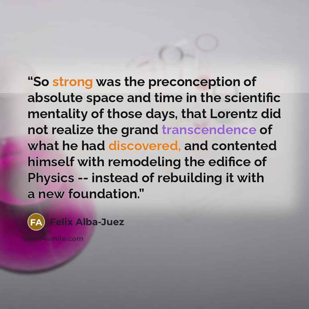 “So strong was the preconception of absolute space and time in the scientific mentality of those days, that Lorentz did not realize the grand transcendence of what he had discovered, and contented himself with remodeling the edifice of Physics -- instead of rebuilding it with a new foundation.” quote by Felix Alba-Juez