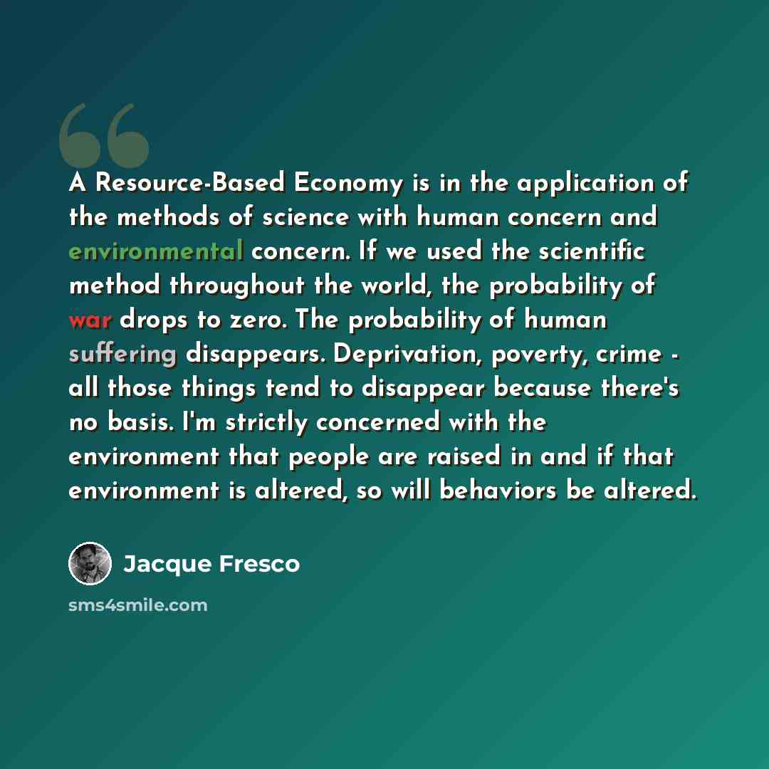 “A Resource-Based Economy is in the application of the methods of science with human concern and environmental concern. If we used the scientific method throughout the world, the probability of war drops to zero. The probability of human suffering disappears. Deprivation, poverty, crime - all those…” quote by Jacque Fresco