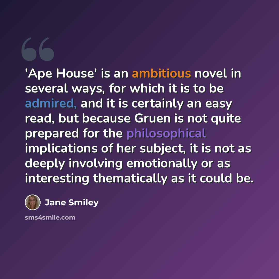 “'Ape House' is an ambitious novel in several ways, for which it is to be admired, and it is certainly an easy read, but because Gruen is not quite prepared for the philosophical implications of her subject, it is not as deeply involving emotionally or as interesting thematically as it could be.” quote by Jane Smiley