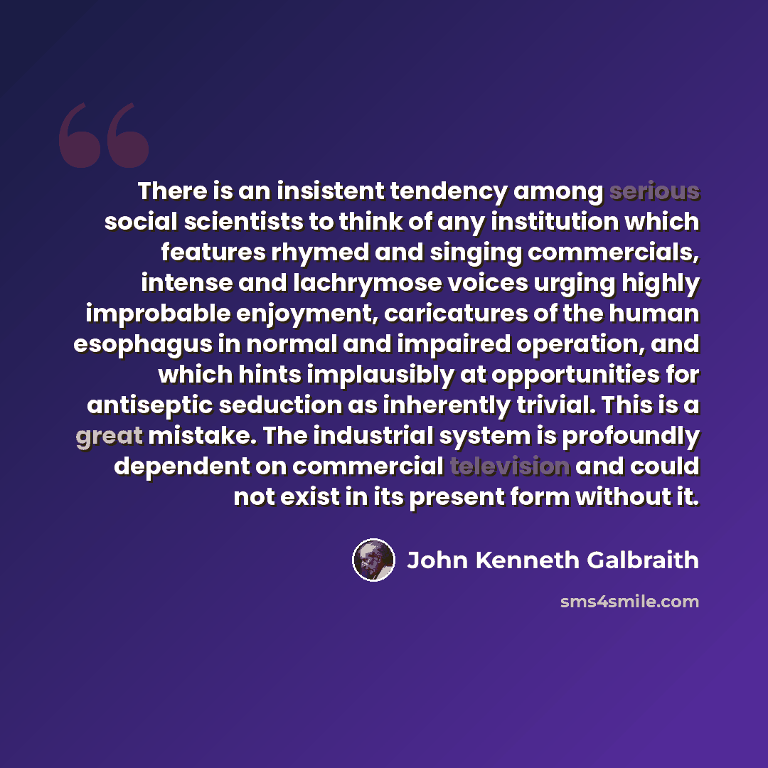“There is an insistent tendency among serious social scientists to think of any institution which features rhymed and singing commercials, intense and lachrymose voices urging highly improbable enjoyment, caricatures of the human esophagus in normal and impaired operation, and which hints…” quote by John Kenneth Galbraith