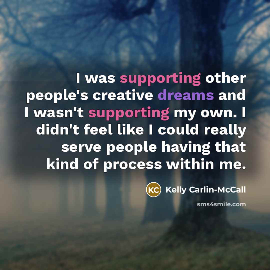 “I was supporting other people's creative dreams and I wasn't supporting my own. I didn't feel like I could really serve people having that kind of process within me.” quote by Kelly Carlin-McCall