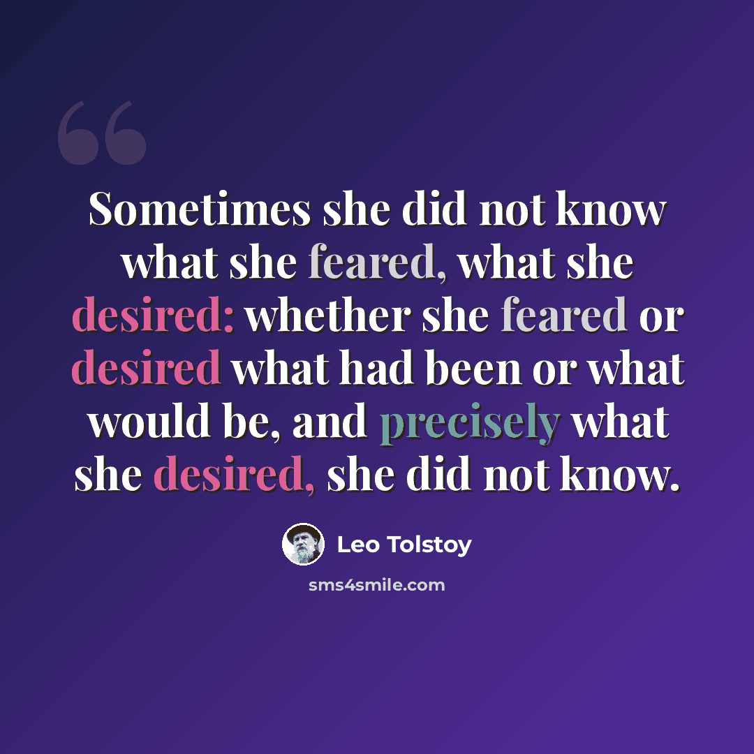 “Sometimes she did not know what she feared, what she desired: whether she feared or desired what had been or what would be, and precisely what she desired, she did not know.” quote by Leo Tolstoy