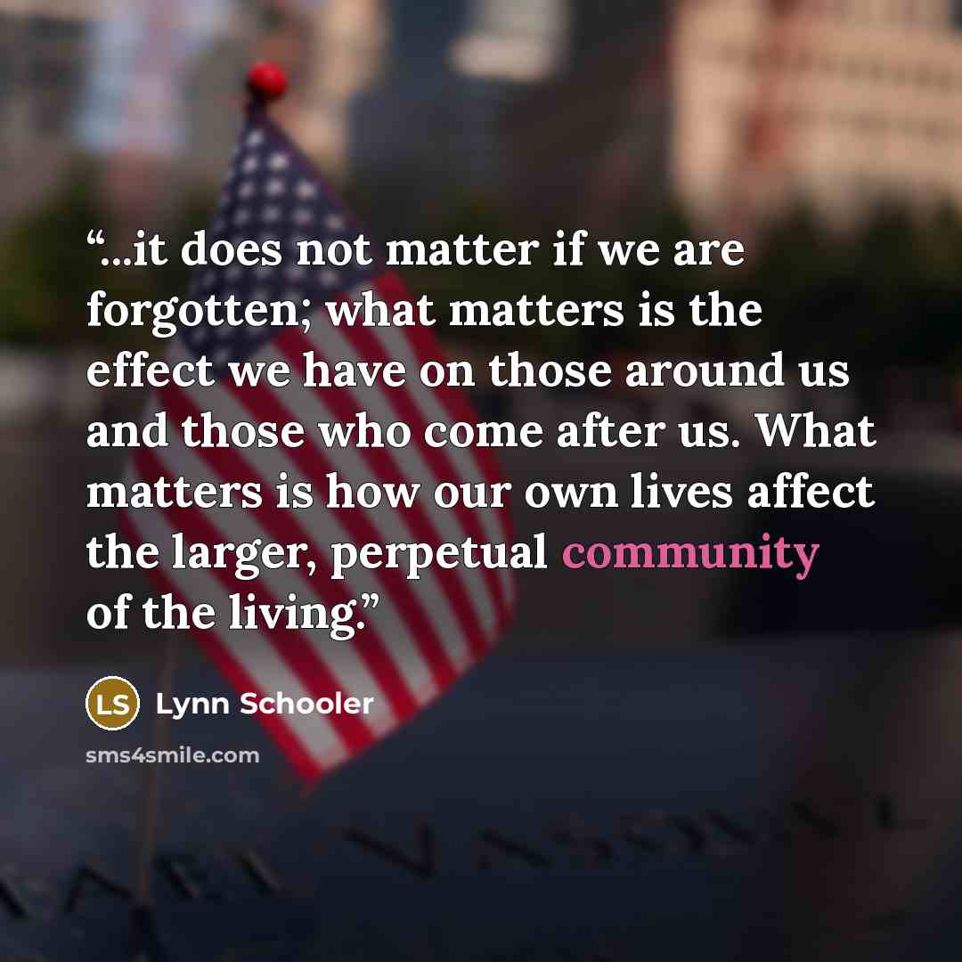 “...it does not matter if we are forgotten; what matters is the effect we have on those around us and those who come after us. What matters is how our own lives affect the larger, perpetual community of the living.” quote by Lynn Schooler