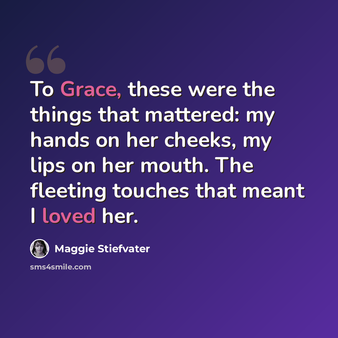“To Grace, these were the things that mattered: my hands on her cheeks, my lips on her mouth. The fleeting touches that meant I loved her.” quote by Maggie Stiefvater