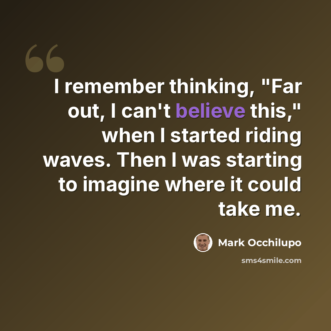 “I remember thinking, "Far out, I can't believe this," when I started riding waves. Then I was starting to imagine where it could take me.” quote by Mark Occhilupo