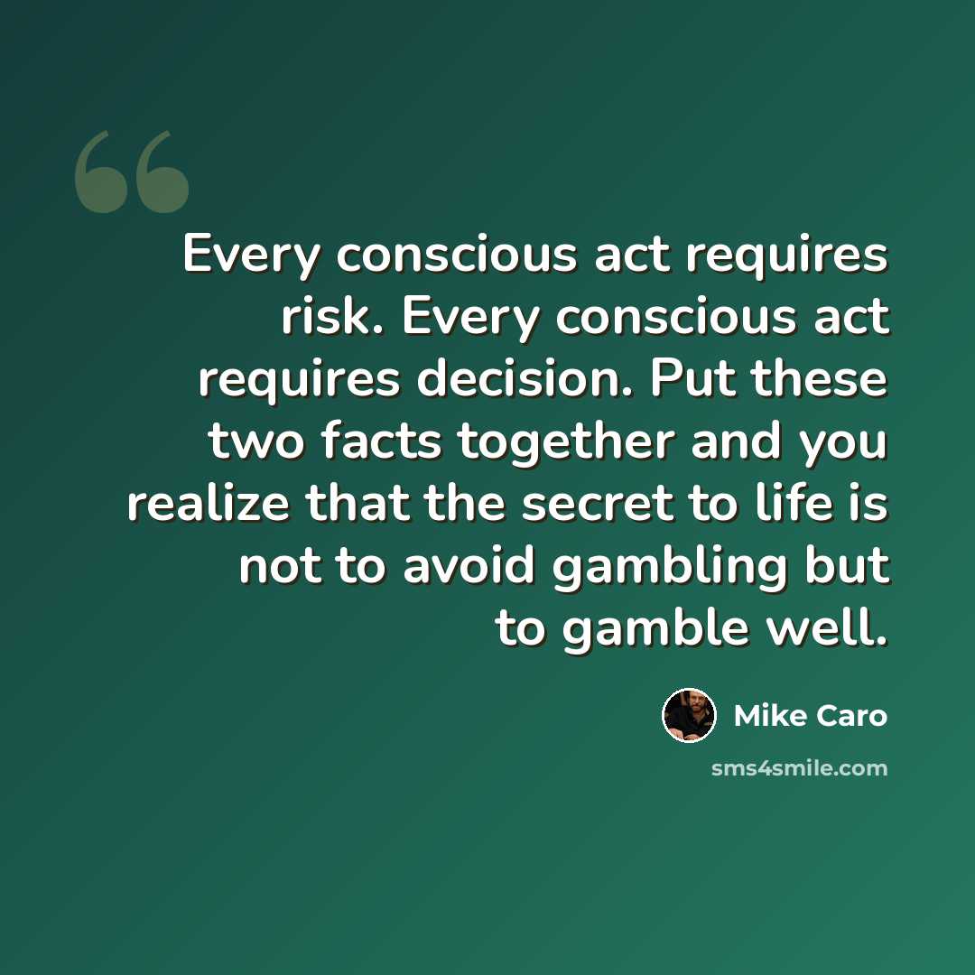 “Every conscious act requires risk. Every conscious act requires decision. Put these two facts together and you realize that the secret to life is not to avoid gambling but to gamble well.” quote by Mike Caro