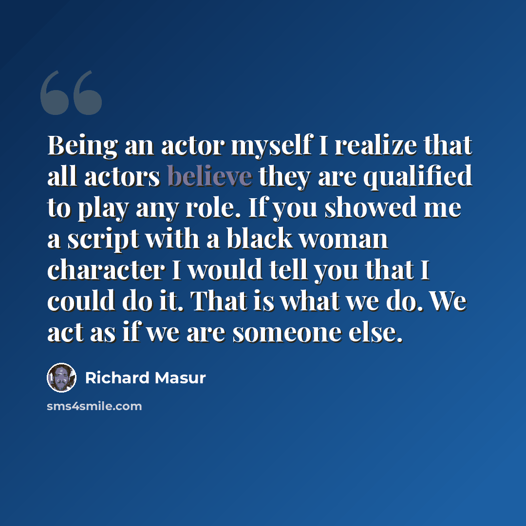 “Being an actor myself I realize that all actors believe they are qualified to play any role. If you showed me a script with a black woman character I would tell you that I could do it. That is what we do. We act as if we are someone else.” quote by Richard Masur