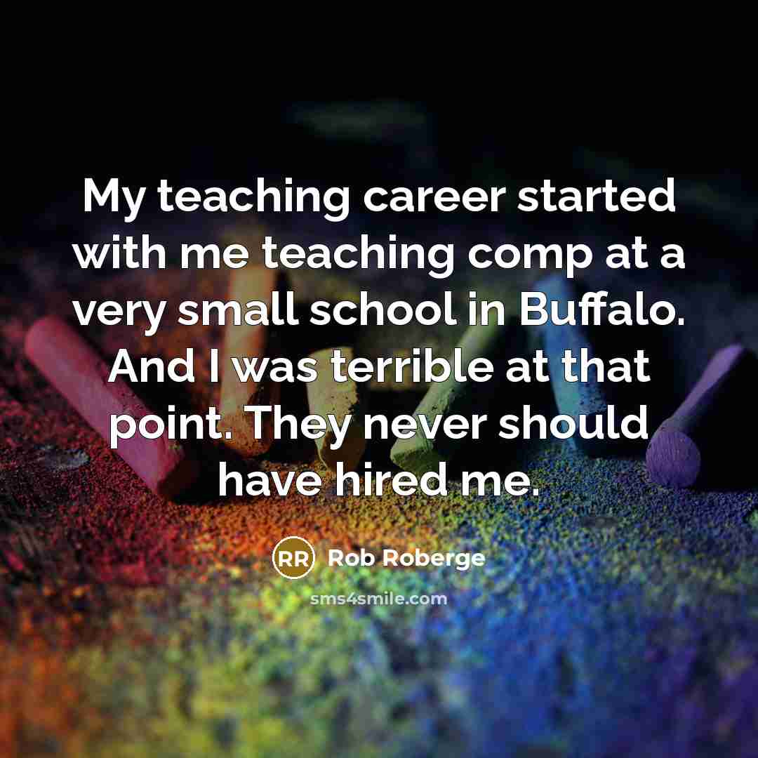 “My teaching career started with me teaching comp at a very small school in Buffalo. And I was terrible at that point. They never should have hired me.” quote by Rob Roberge