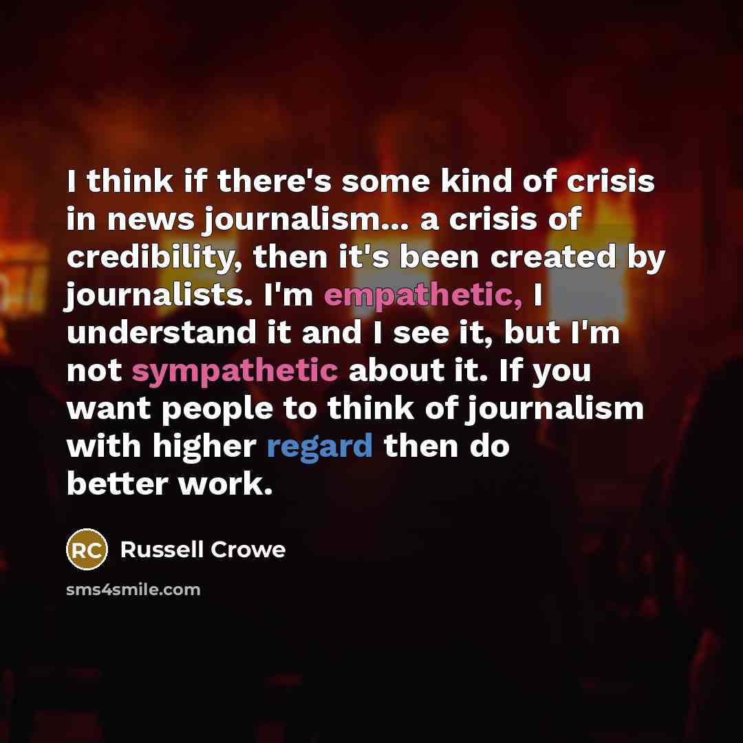 “I think if there's some kind of crisis in news journalism... a crisis of credibility, then it's been created by journalists. I'm empathetic, I understand it and I see it, but I'm not sympathetic about it. If you want people to think of journalism with higher regard then do better work.” quote by Russell Crowe