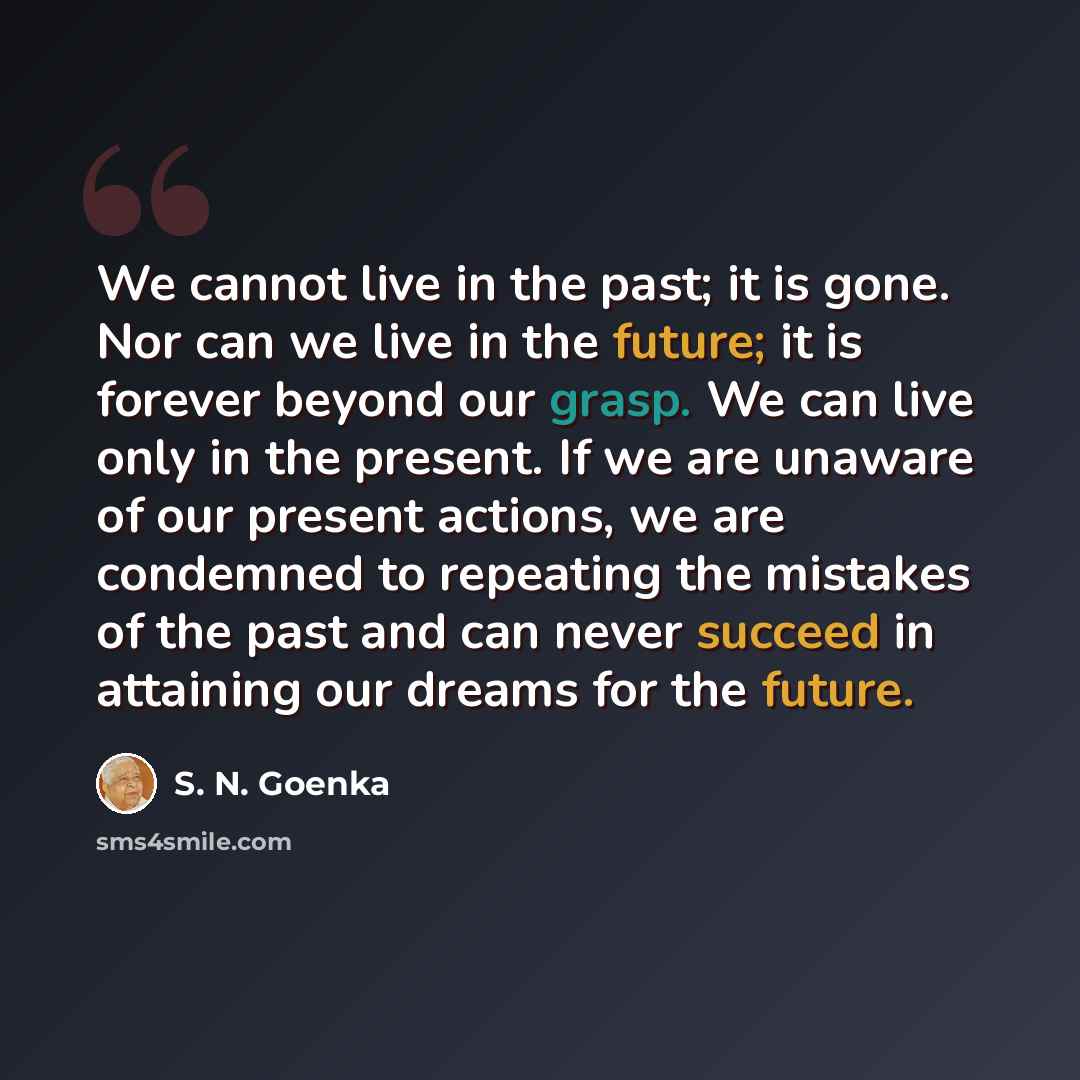 “We cannot live in the past; it is gone. Nor can we live in the future; it is forever beyond our grasp. We can live only in the present. If we are unaware of our present actions, we are condemned to repeating the mistakes of the past and can never succeed in attaining our dreams for the future.” quote by S. N. Goenka