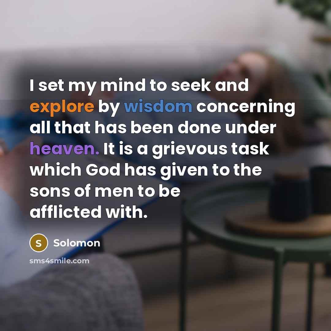 “I set my mind to seek and explore by wisdom concerning all that has been done under heaven. It is a grievous task which God has given to the sons of men to be afflicted with.” quote by Solomon