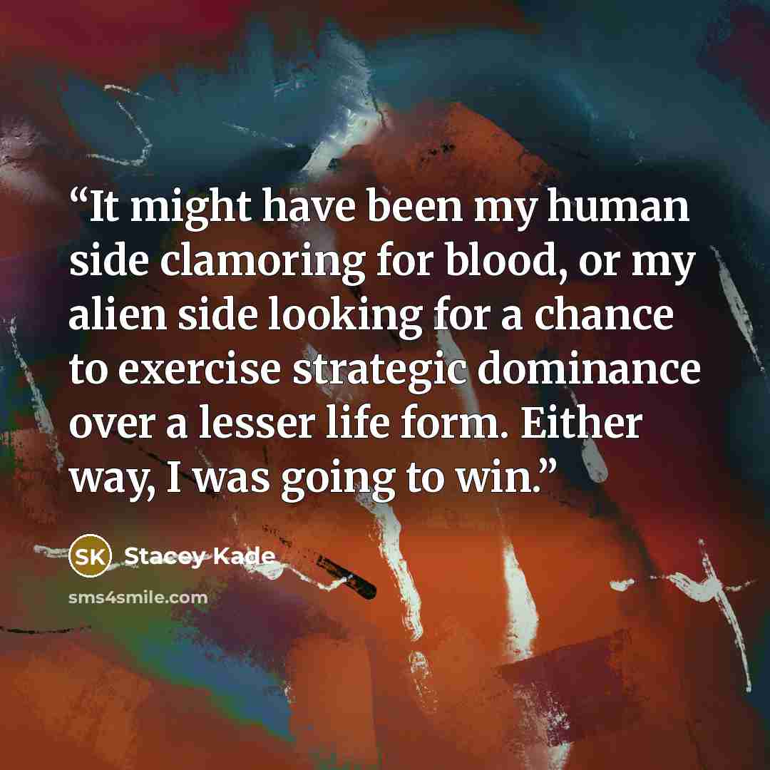 “It might have been my human side clamoring for blood, or my alien side looking for a chance to exercise strategic dominance over a lesser life form. Either way, I was going to win.” quote by Stacey Kade