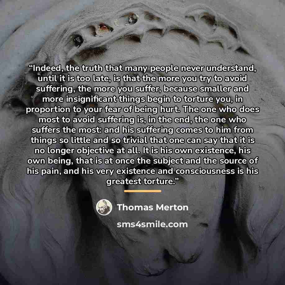 “Indeed, the truth that many people never understand, until it is too late, is that the more you try to avoid suffering, the more you suffer, because smaller and more insignificant things begin to torture you, in proportion to your fear of being hurt. The one who does most to avoid suffering is, in…” quote by Thomas Merton