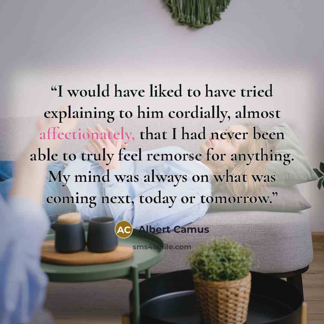“I would have liked to have tried explaining to him cordially, almost affectionately, that I had never been able to truly feel remorse for anything. My mind was always on what was coming next, today or tomorrow.” quote by Albert Camus
