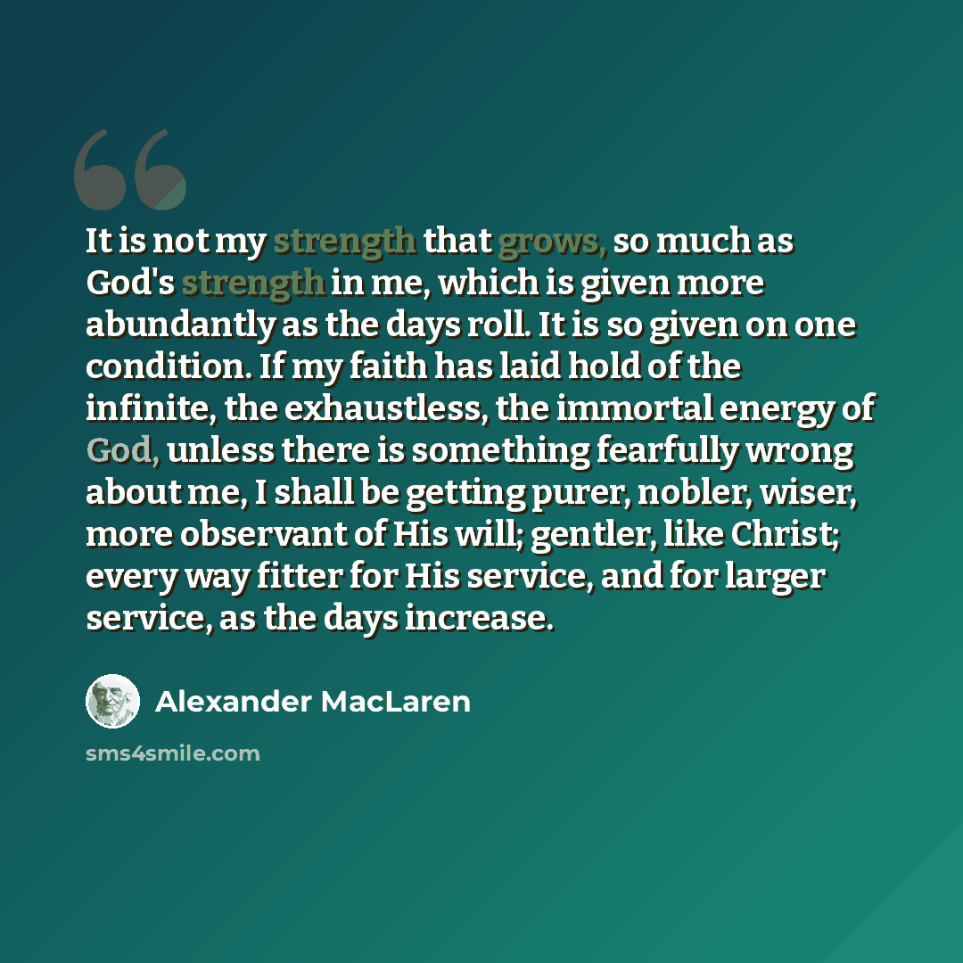 “It is not my strength that grows, so much as God's strength in me, which is given more abundantly as the days roll. It is so given on one condition. If my faith has laid hold of the infinite, the exhaustless, the immortal energy of God, unless there is something fearfully wrong about me, I shall…” quote by Alexander MacLaren