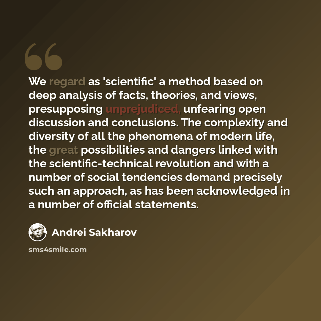 “We regard as 'scientific' a method based on deep analysis of facts, theories, and views, presupposing unprejudiced, unfearing open discussion and conclusions. The complexity and diversity of all the phenomena of modern life, the great possibilities and dangers linked with the scientific-technical…” quote by Andrei Sakharov