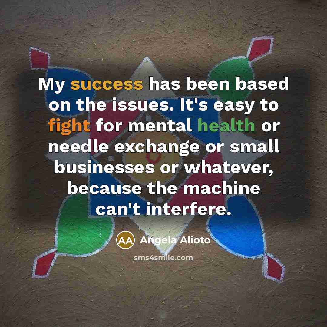 “My success has been based on the issues. It's easy to fight for mental health or needle exchange or small businesses or whatever, because the machine can't interfere.” quote by Angela Alioto