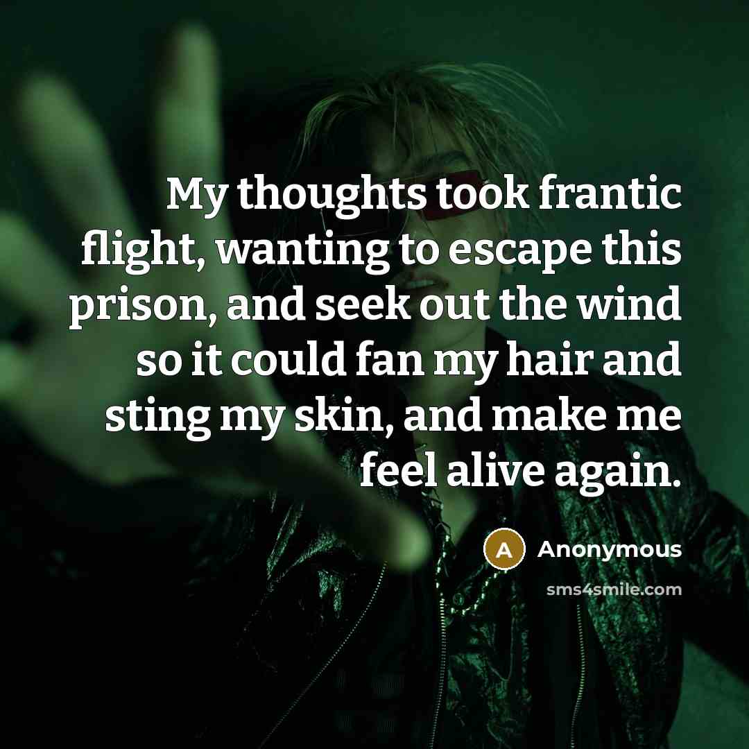 “My thoughts took frantic flight, wanting to escape this prison, and seek out the wind so it could fan my hair and sting my skin, and make me feel alive again.” quote by Anonymous