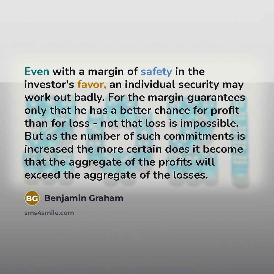 “Even with a margin of safety in the investor's favor, an individual security may work out badly. For the margin guarantees only that he has a better chance for profit than for loss - not that loss is impossible. But as the number of such commitments is increased the more certain does it become…” quote by Benjamin Graham