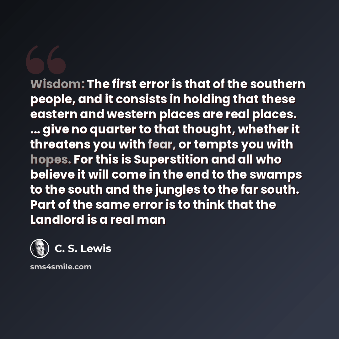 “Wisdom: The first error is that of the southern people, and it consists in holding that these eastern and western places are real places. ... give no quarter to that thought, whether it threatens you with fear, or tempts you with hopes. For this is Superstition and all who believe it will come in…” quote by C. S. Lewis
