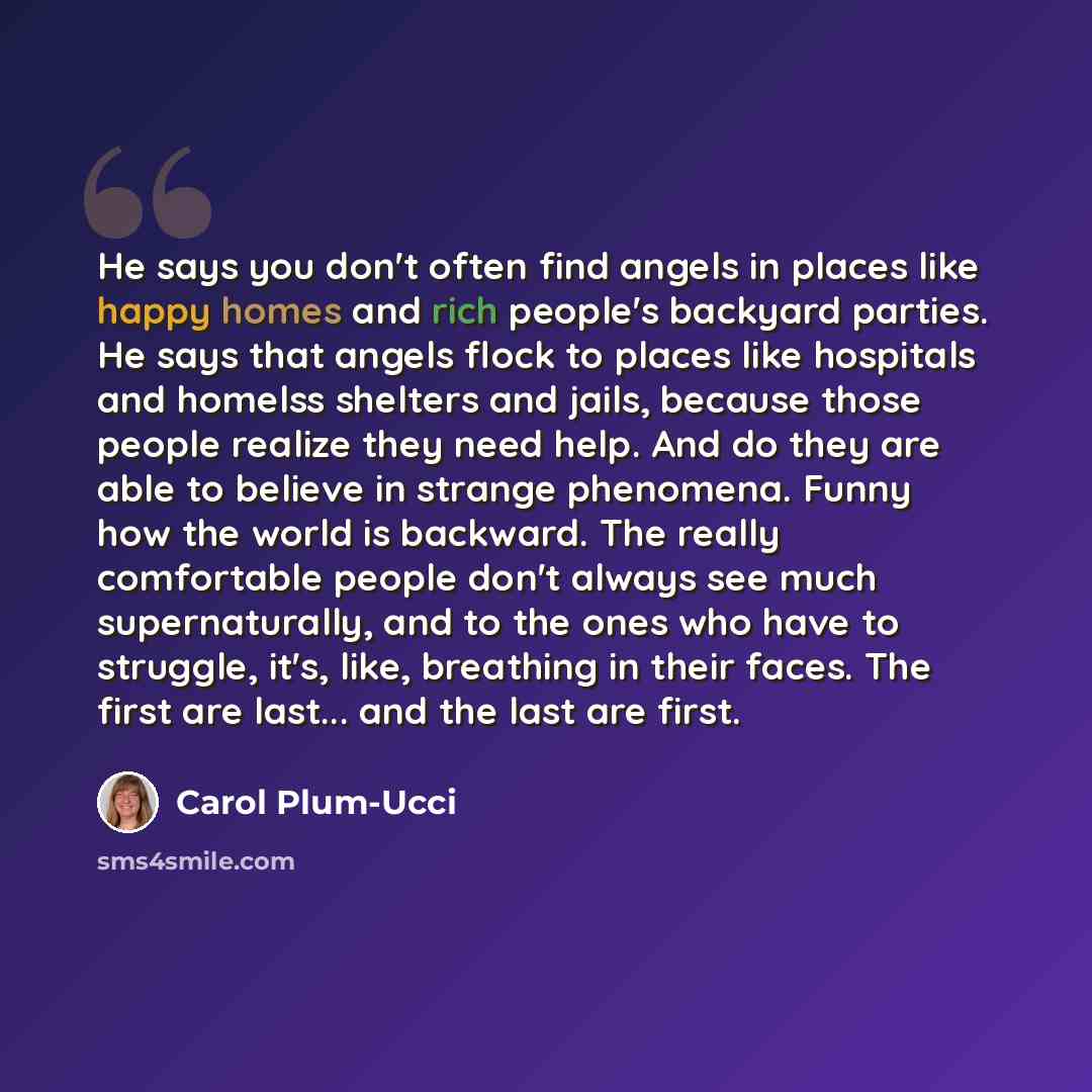 “He says you don't often find angels in places like happy homes and rich people's backyard parties. He says that angels flock to places like hospitals and homelss shelters and jails, because those people realize they need help. And do they are able to believe in strange phenomena. Funny how the…” quote by Carol Plum-Ucci