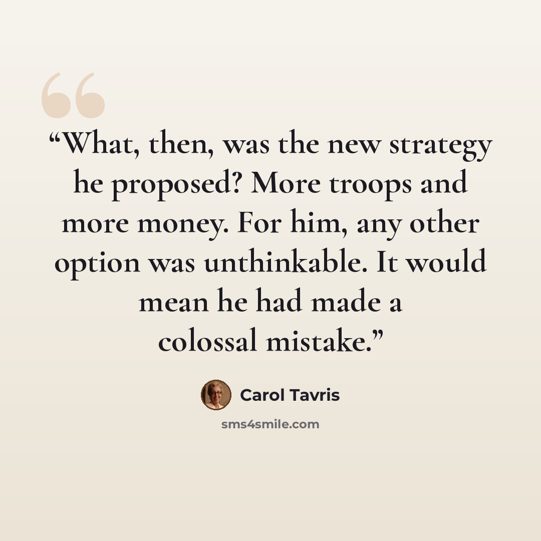 “What, then, was the new strategy he proposed? More troops and more money. For him, any other option was unthinkable. It would mean he had made a colossal mistake.” quote by Carol Tavris