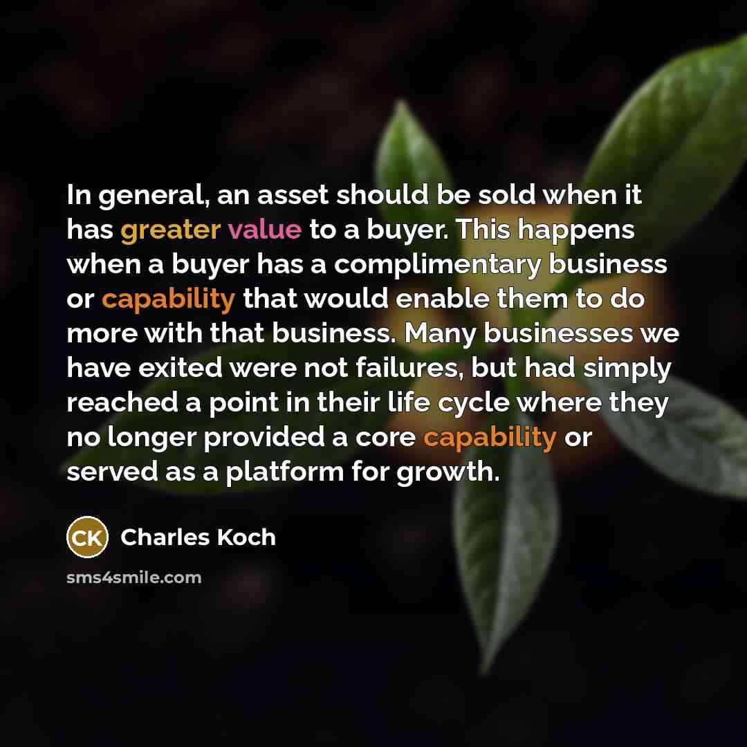 “In general, an asset should be sold when it has greater value to a buyer. This happens when a buyer has a complimentary business or capability that would enable them to do more with that business. Many businesses we have exited were not failures, but had simply reached a point in their life cycle…” quote by Charles Koch