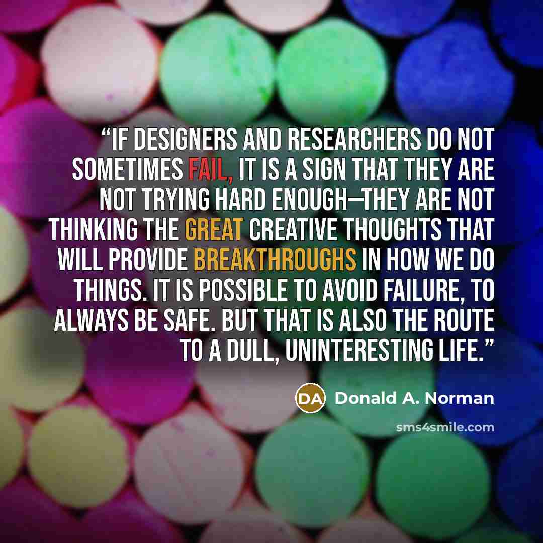 “If designers and researchers do not sometimes fail, it is a sign that they are not trying hard enough—they are not thinking the great creative thoughts that will provide breakthroughs in how we do things. It is possible to avoid failure, to always be safe. But that is also the route to a dull…” quote by Donald A. Norman