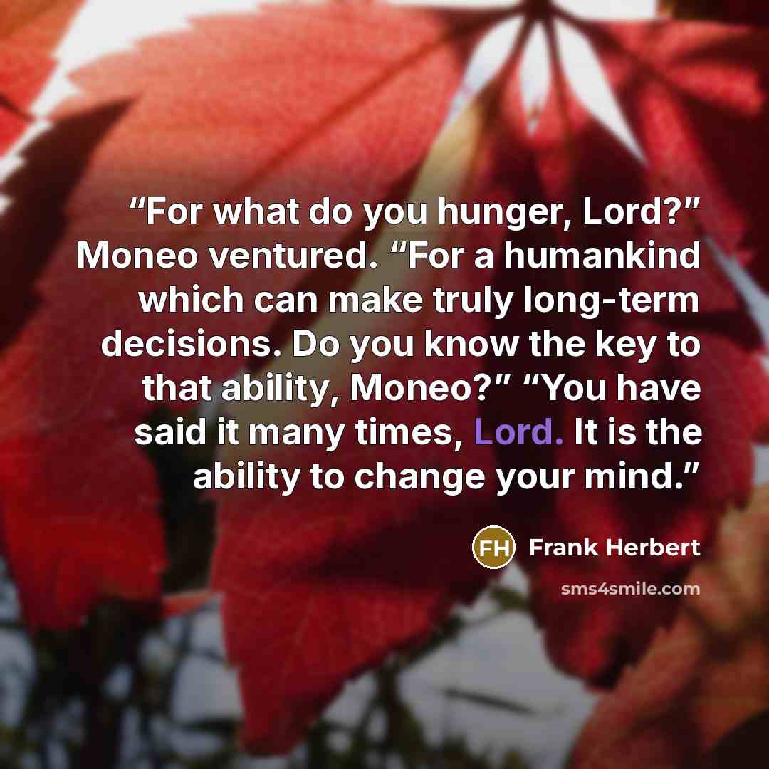 “For what do you hunger, Lord?” Moneo ventured. “For a humankind which can make truly long-term decisions. Do you know the key to that ability, Moneo?” “You have said it many times, Lord. It is the ability to change your mind.” quote by Frank Herbert