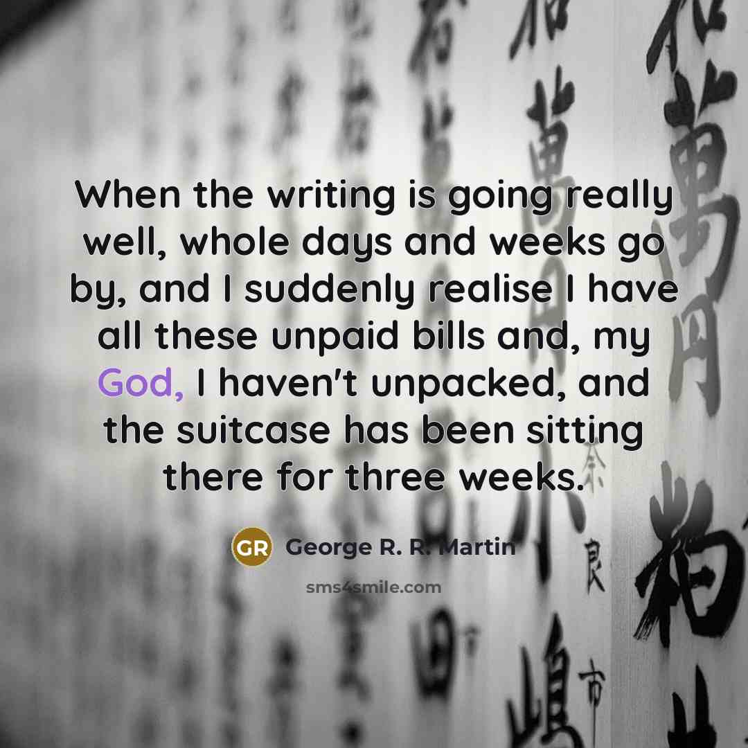 “When the writing is going really well, whole days and weeks go by, and I suddenly realise I have all these unpaid bills and, my God, I haven't unpacked, and the suitcase has been sitting there for three weeks.” quote by George R. R. Martin