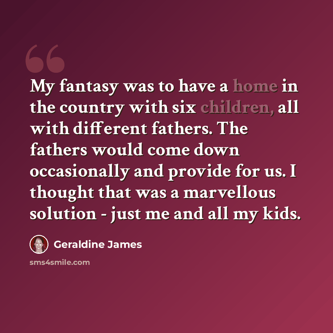 “My fantasy was to have a home in the country with six children, all with different fathers. The fathers would come down occasionally and provide for us. I thought that was a marvellous solution - just me and all my kids.” quote by Geraldine James