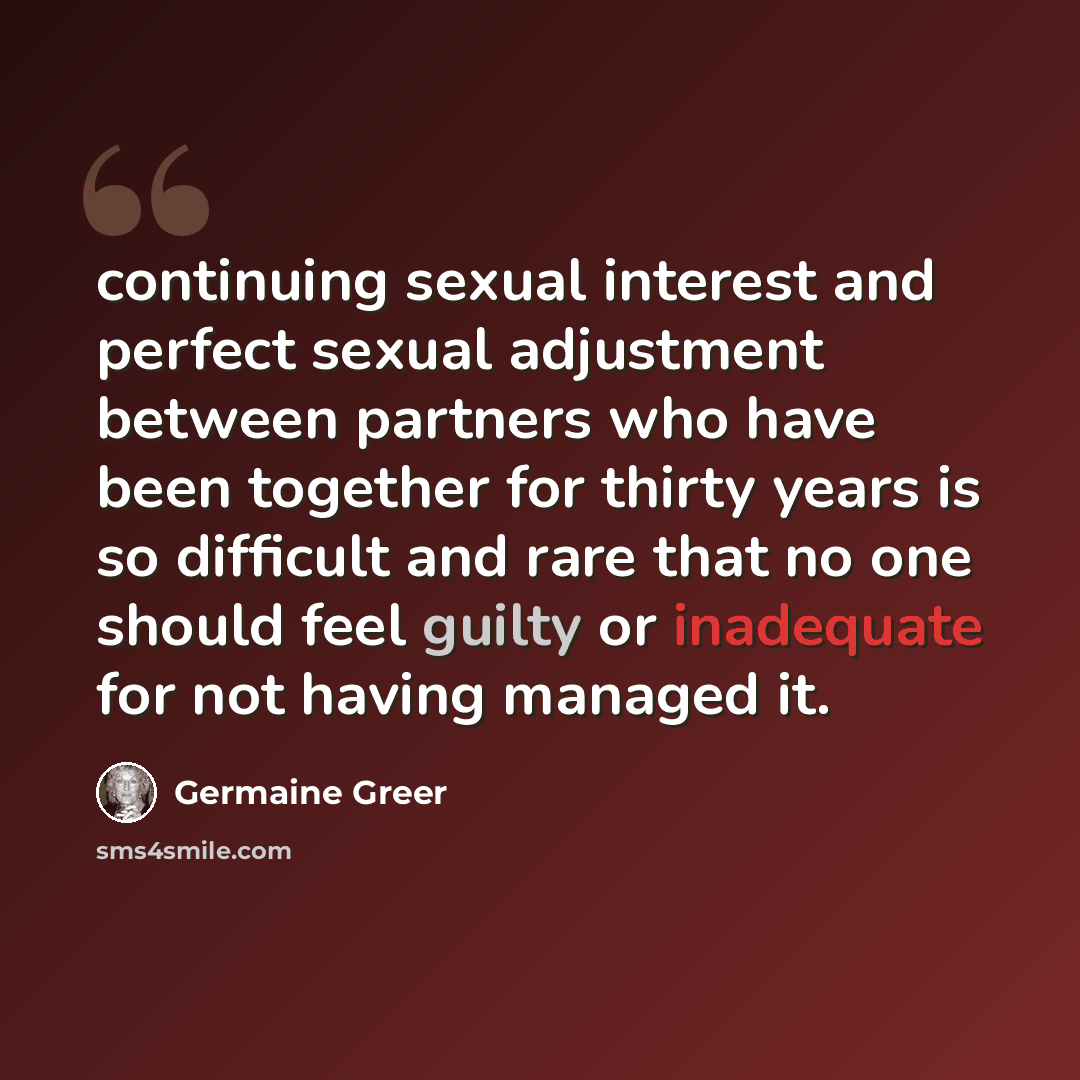 “continuing sexual interest and perfect sexual adjustment between partners who have been together for thirty years is so difficult and rare that no one should feel guilty or inadequate for not having managed it.” quote by Germaine Greer