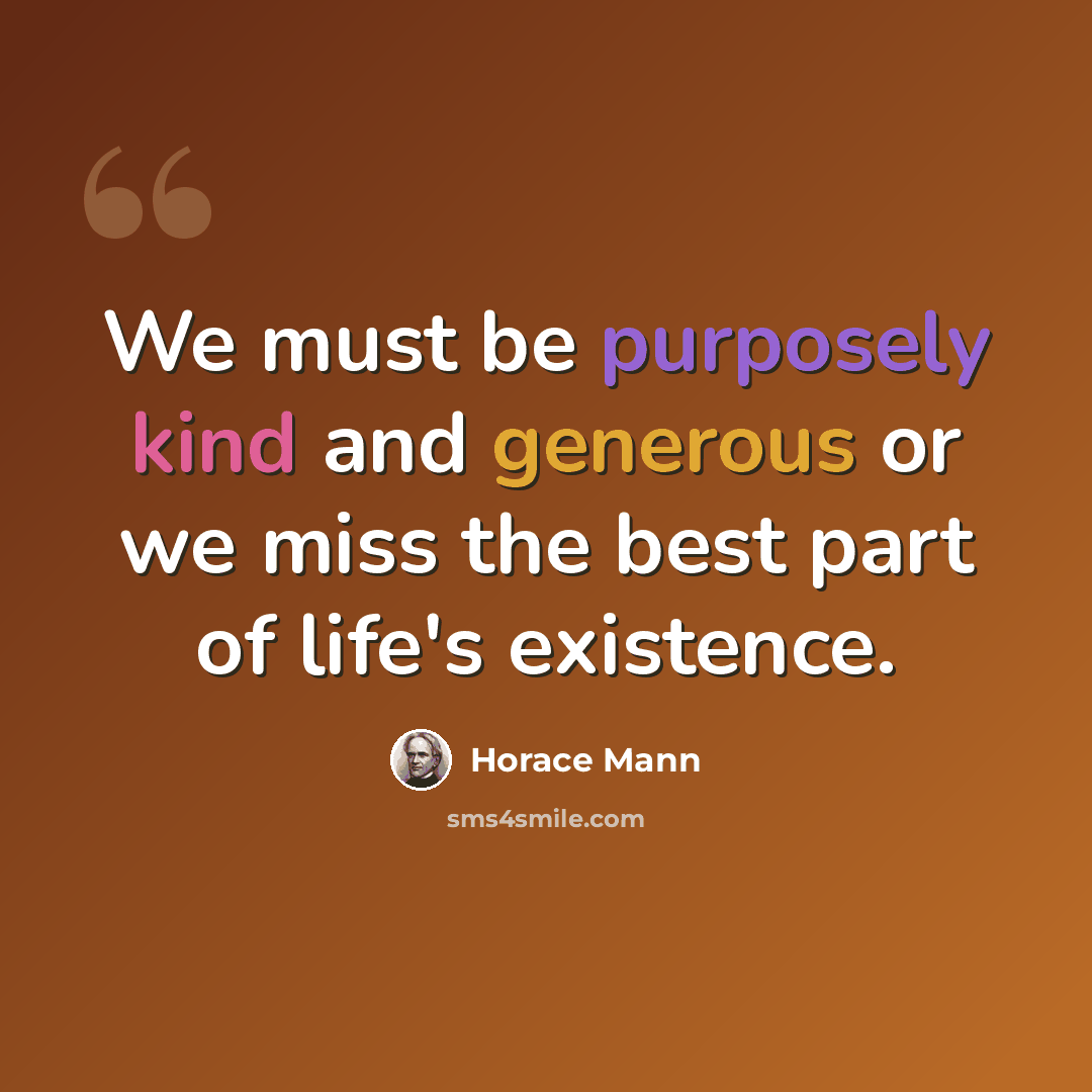 “We must be purposely kind and generous or we miss the best part of life's existence.” quote by Horace Mann