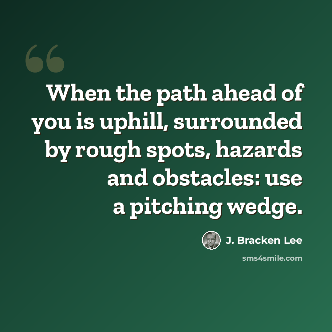 “When the path ahead of you is uphill, surrounded by rough spots, hazards and obstacles: use a pitching wedge.” quote by J. Bracken Lee
