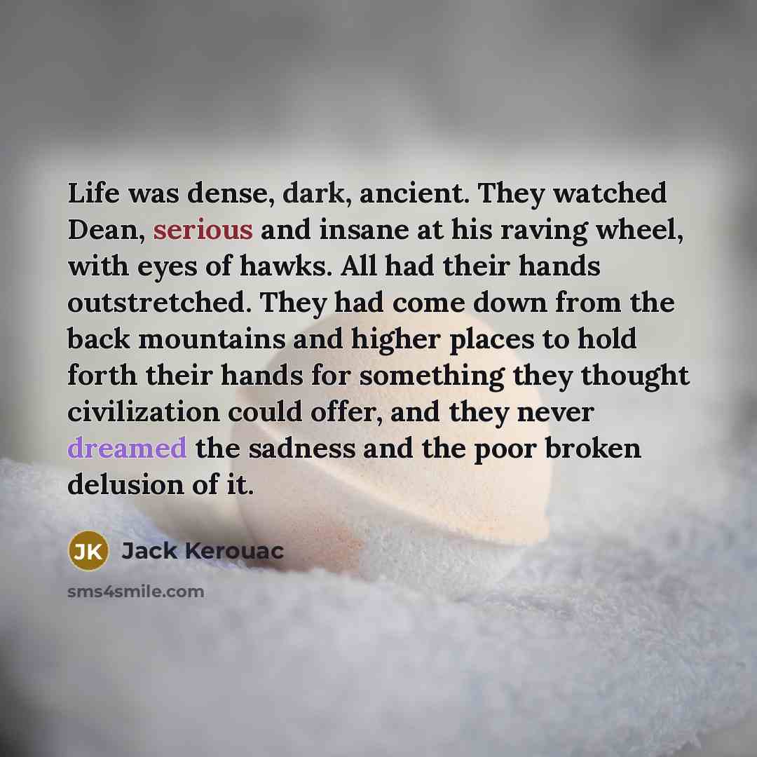 “Life was dense, dark, ancient. They watched Dean, serious and insane at his raving wheel, with eyes of hawks. All had their hands outstretched. They had come down from the back mountains and higher places to hold forth their hands for something they thought civilization could offer, and they never…” quote by Jack Kerouac