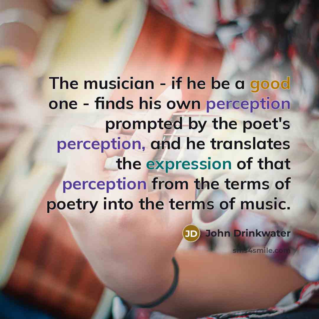 “The musician - if he be a good one - finds his own perception prompted by the poet's perception, and he translates the expression of that perception from the terms of poetry into the terms of music.” quote by John Drinkwater