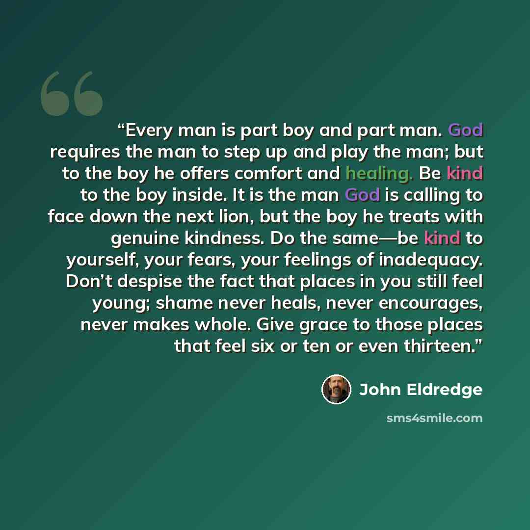 “Every man is part boy and part man. God requires the man to step up and play the man; but to the boy he offers comfort and healing. Be kind to the boy inside. It is the man God is calling to face down the next lion, but the boy he treats with genuine kindness. Do the same—be kind to yourself, your…” quote by John Eldredge