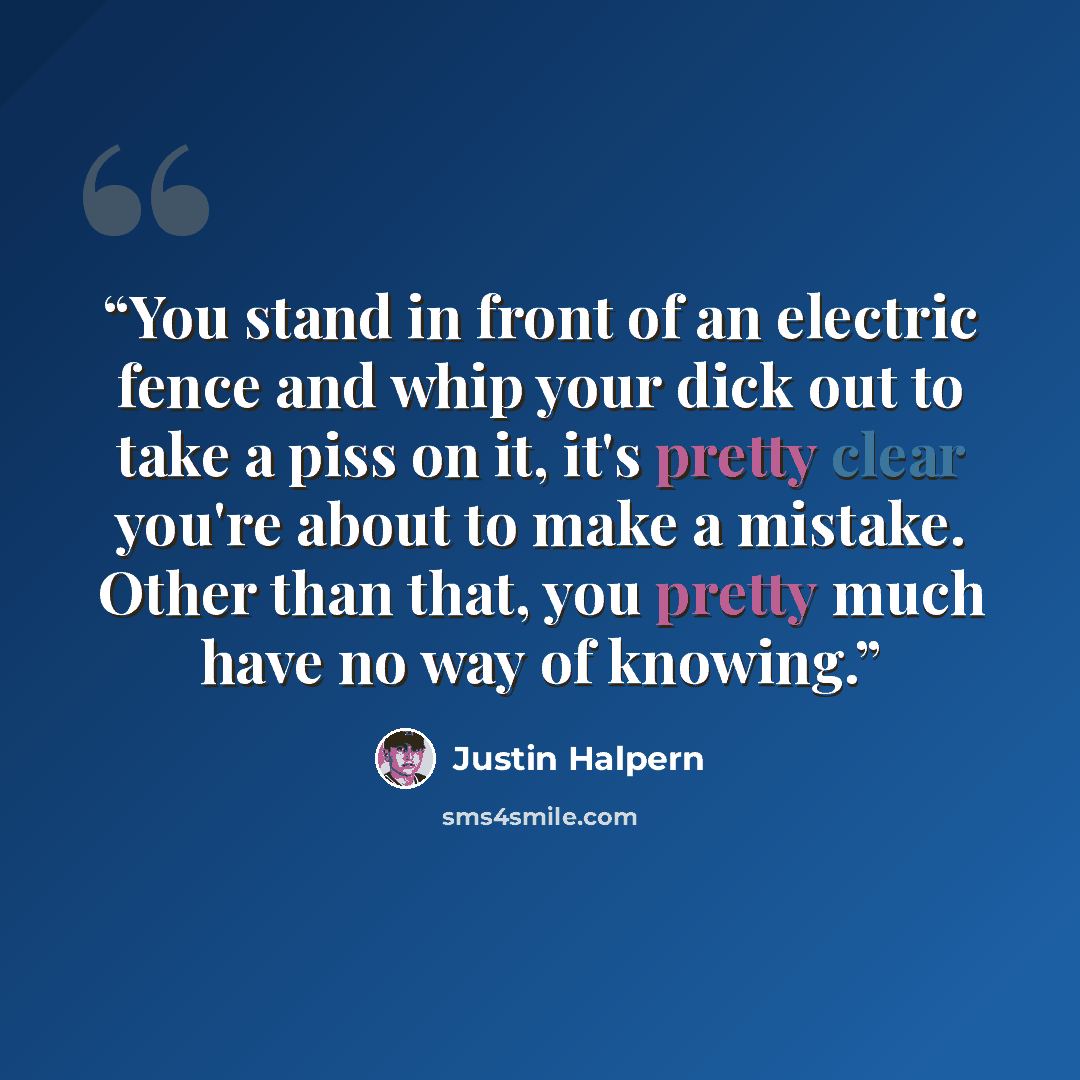 “You stand in front of an electric fence and whip your dick out to take a piss on it, it's pretty clear you're about to make a mistake. Other than that, you pretty much have no way of knowing.” quote by Justin Halpern