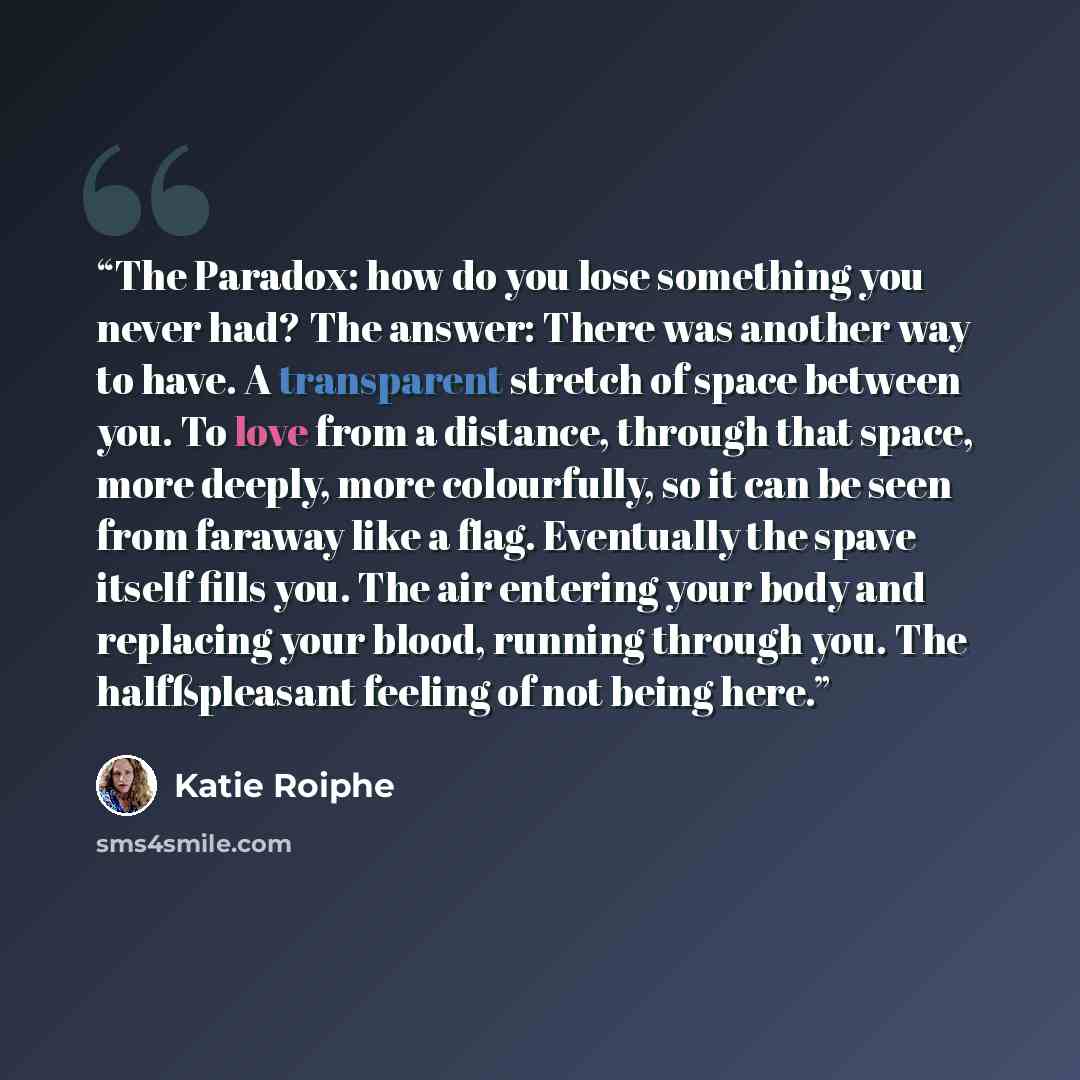 “The Paradox: how do you lose something you never had? The answer: There was another way to have. A transparent stretch of space between you. To love from a distance, through that space, more deeply, more colourfully, so it can be seen from faraway like a flag. Eventually the spave itself fills…” quote by Katie Roiphe