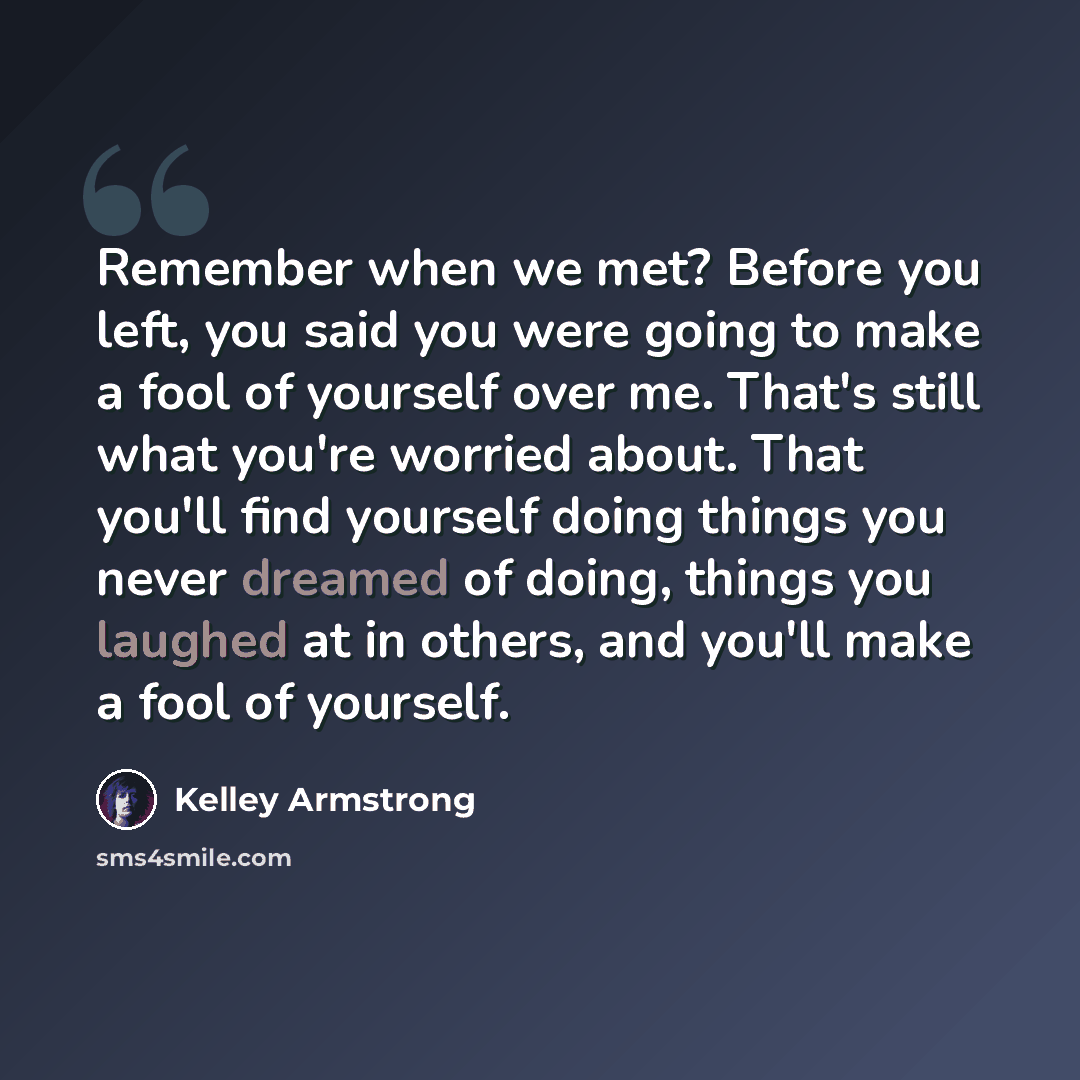 “Remember when we met? Before you left, you said you were going to make a fool of yourself over me. That's still what you're worried about. That you'll find yourself doing things you never dreamed of doing, things you laughed at in others, and you'll make a fool of yourself.” quote by Kelley Armstrong