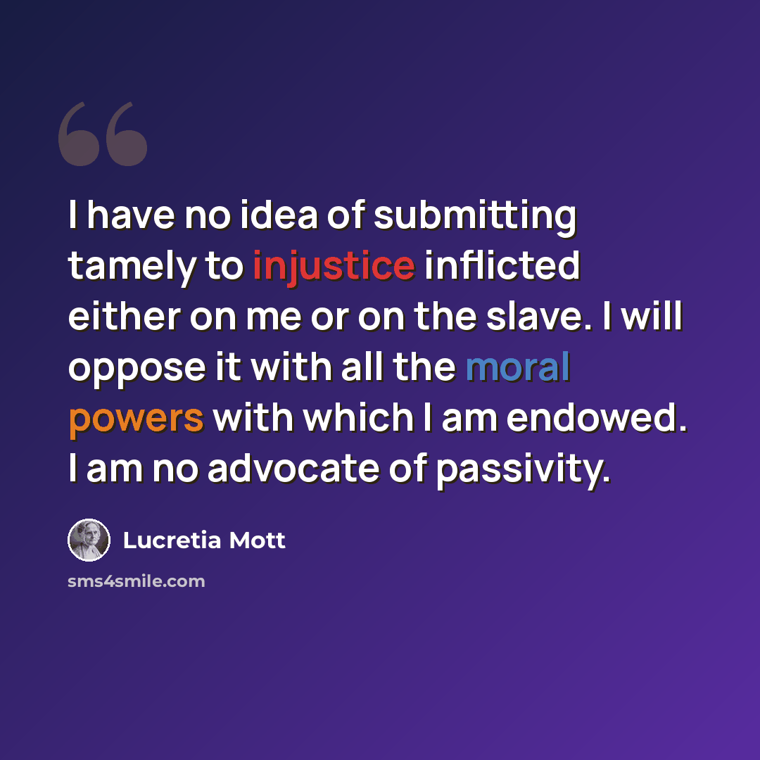 “I have no idea of submitting tamely to injustice inflicted either on me or on the slave. I will oppose it with all the moral powers with which I am endowed. I am no advocate of passivity.” quote by Lucretia Mott
