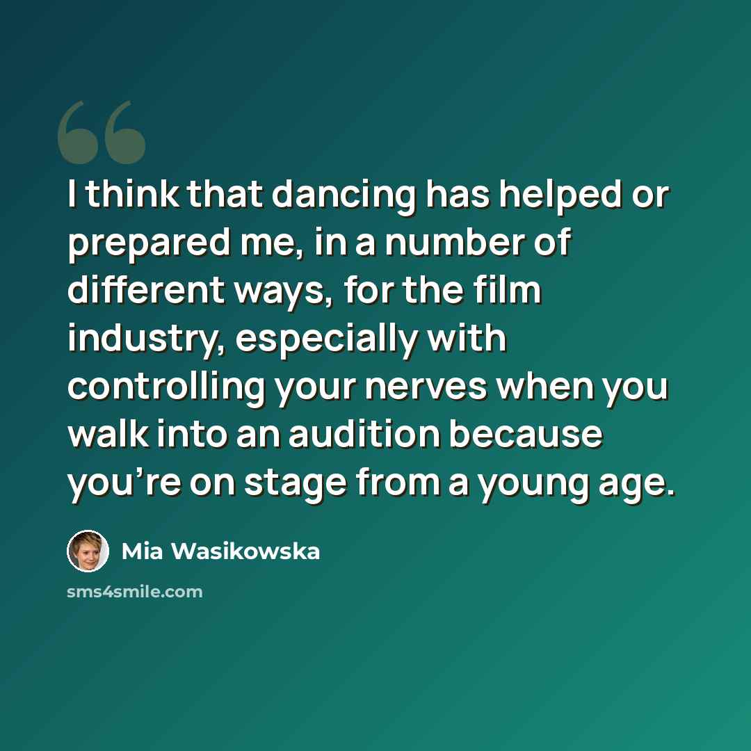 “I think that dancing has helped or prepared me, in a number of different ways, for the film industry, especially with controlling your nerves when you walk into an audition because you're on stage from a young age.” quote by Mia Wasikowska