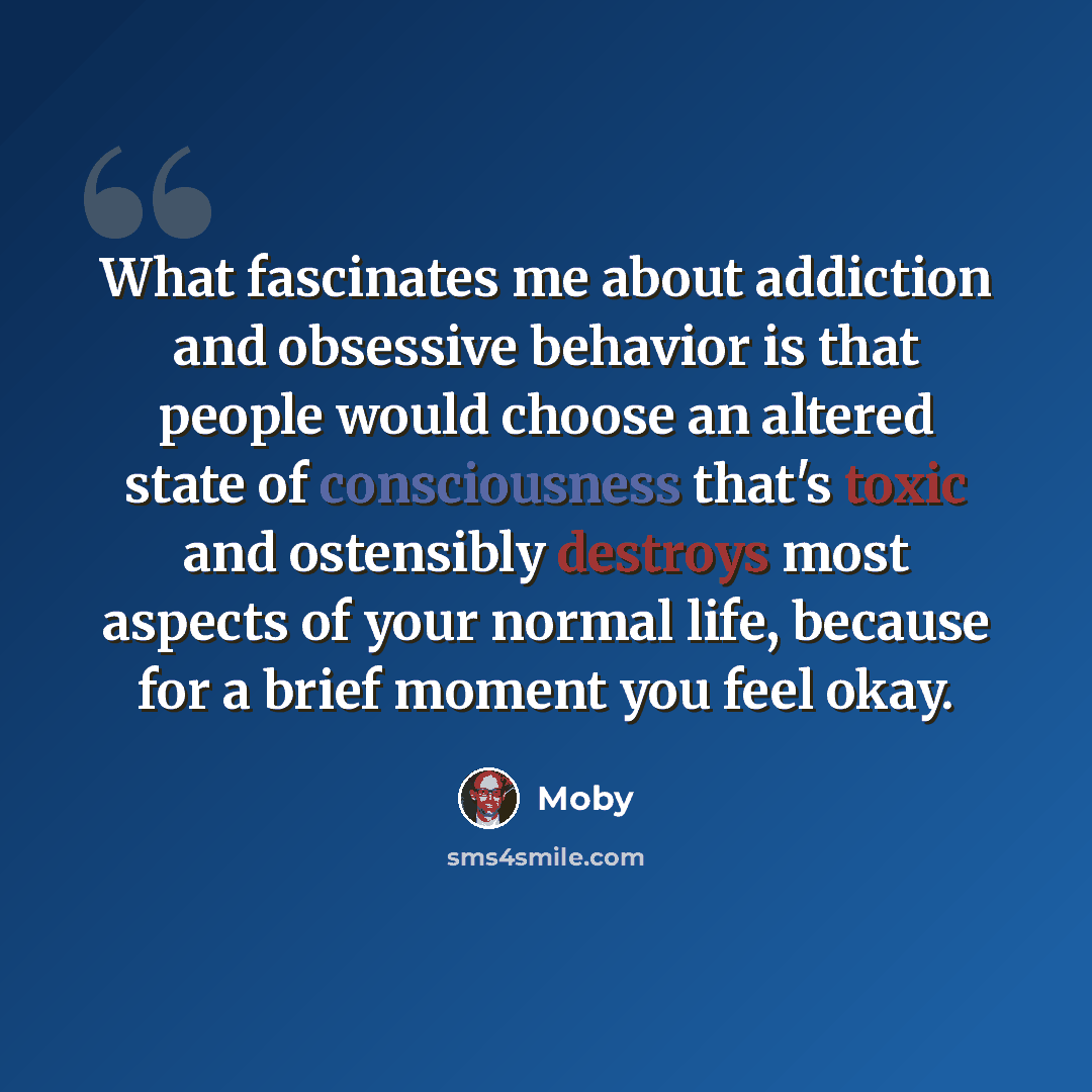 “What fascinates me about addiction and obsessive behavior is that people would choose an altered state of consciousness that's toxic and ostensibly destroys most aspects of your normal life, because for a brief moment you feel okay.” quote by Moby