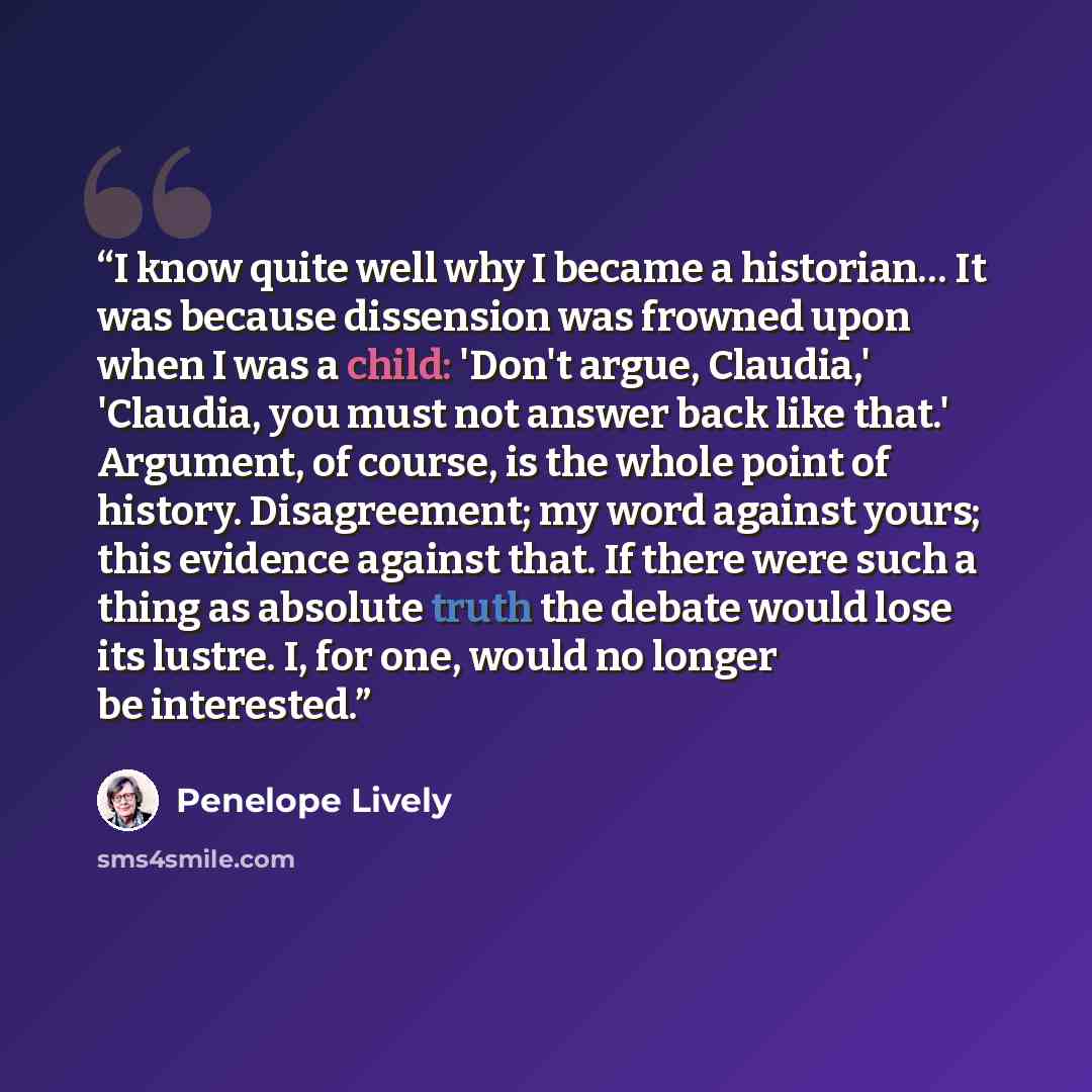 “I know quite well why I became a historian… It was because dissension was frowned upon when I was a child: 'Don't argue, Claudia,' 'Claudia, you must not answer back like that.' Argument, of course, is the whole point of history. Disagreement; my word against yours; this evidence against that. If…” quote by Penelope Lively