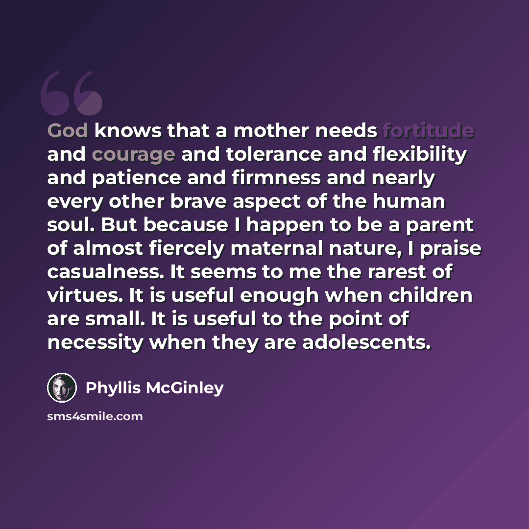 “God knows that a mother needs fortitude and courage and tolerance and flexibility and patience and firmness and nearly every other brave aspect of the human soul. But because I happen to be a parent of almost fiercely maternal nature, I praise casualness. It seems to me the rarest of virtues. It…” quote by Phyllis McGinley