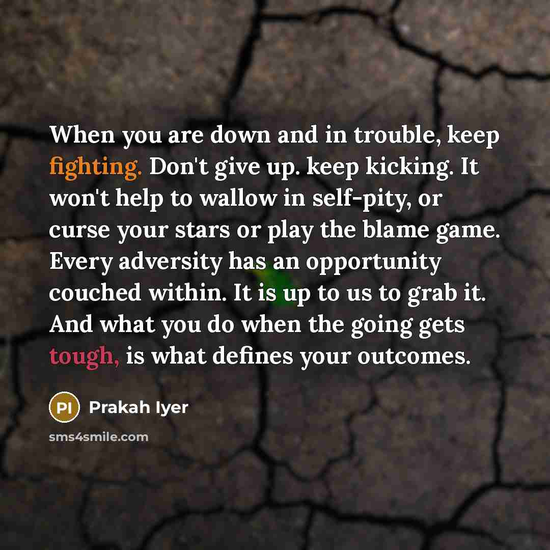 “When you are down and in trouble, keep fighting. Don't give up. keep kicking. It won't help to wallow in self-pity, or curse your stars or play the blame game. Every adversity has an opportunity couched within. It is up to us to grab it. And what you do when the going gets tough, is what defines…” quote by Prakah Iyer