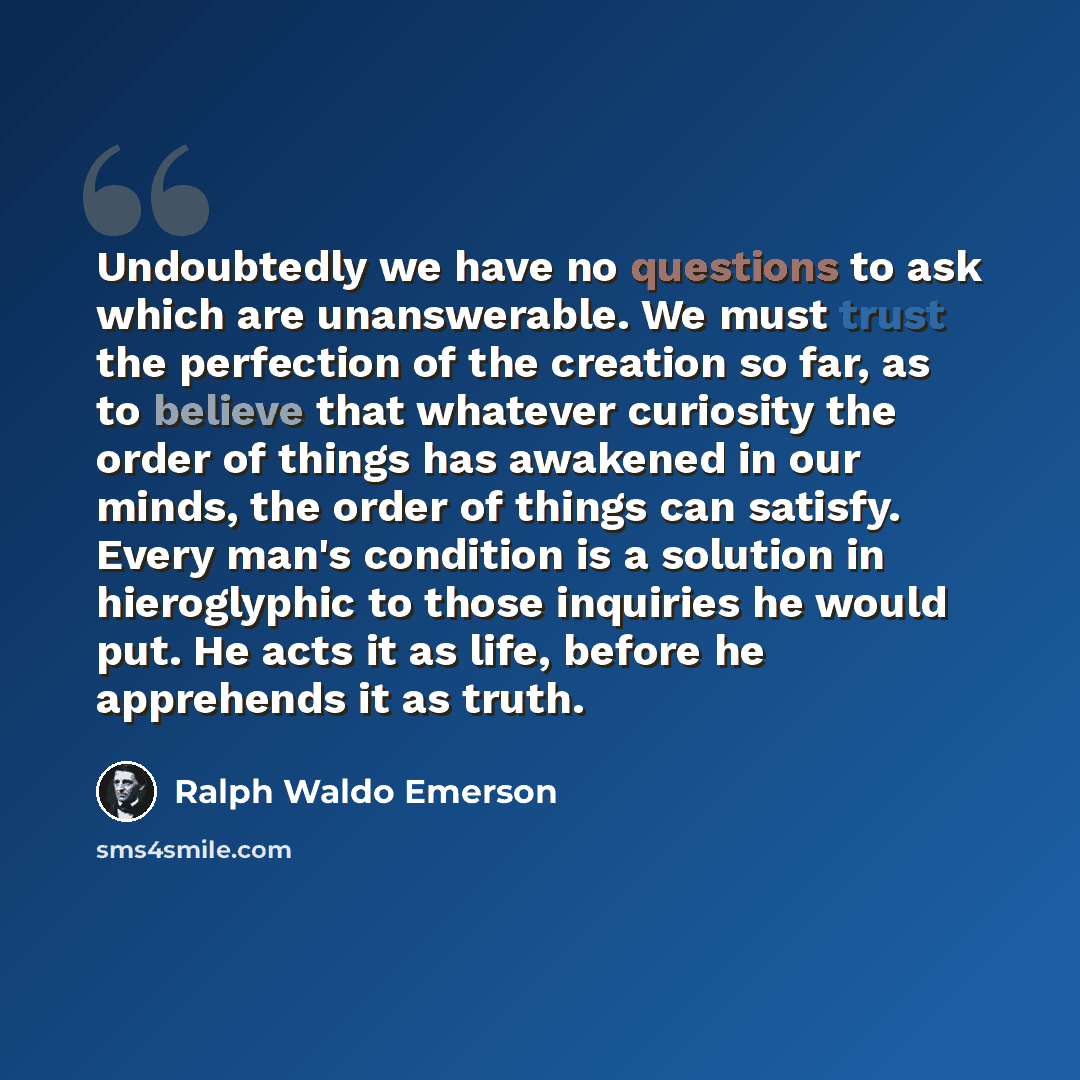 “Undoubtedly we have no questions to ask which are unanswerable. We must trust the perfection of the creation so far, as to believe that whatever curiosity the order of things has awakened in our minds, the order of things can satisfy. Every man's condition is a solution in hieroglyphic to those…” quote by Ralph Waldo Emerson