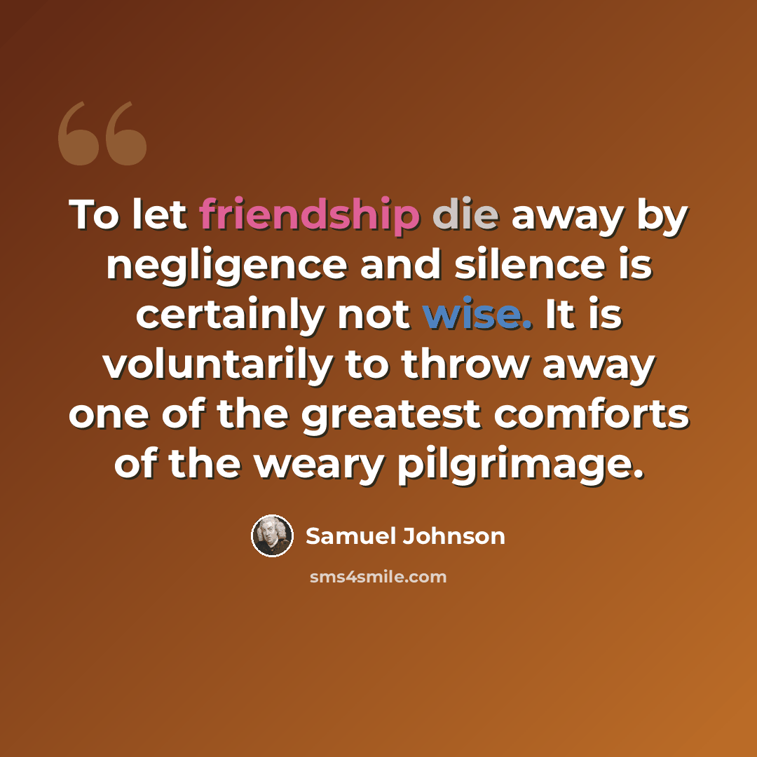 “To let friendship die away by negligence and silence is certainly not wise. It is voluntarily to throw away one of the greatest comforts of the weary pilgrimage.” quote by Samuel Johnson