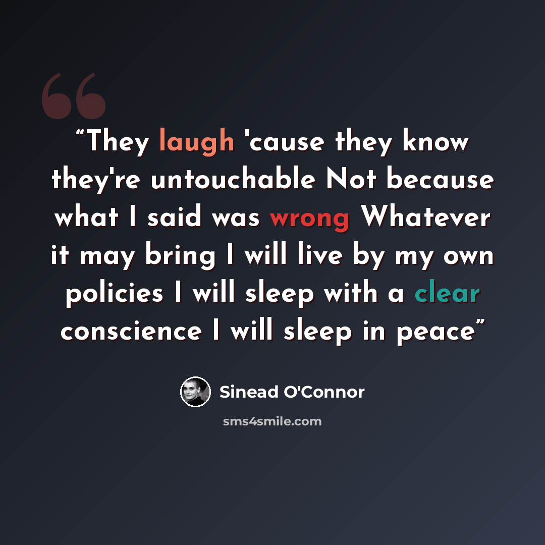 “They laugh 'cause they know they're untouchable Not because what I said was wrong Whatever it may bring I will live by my own policies I will sleep with a clear conscience I will sleep in peace” quote by Sinead O'Connor
